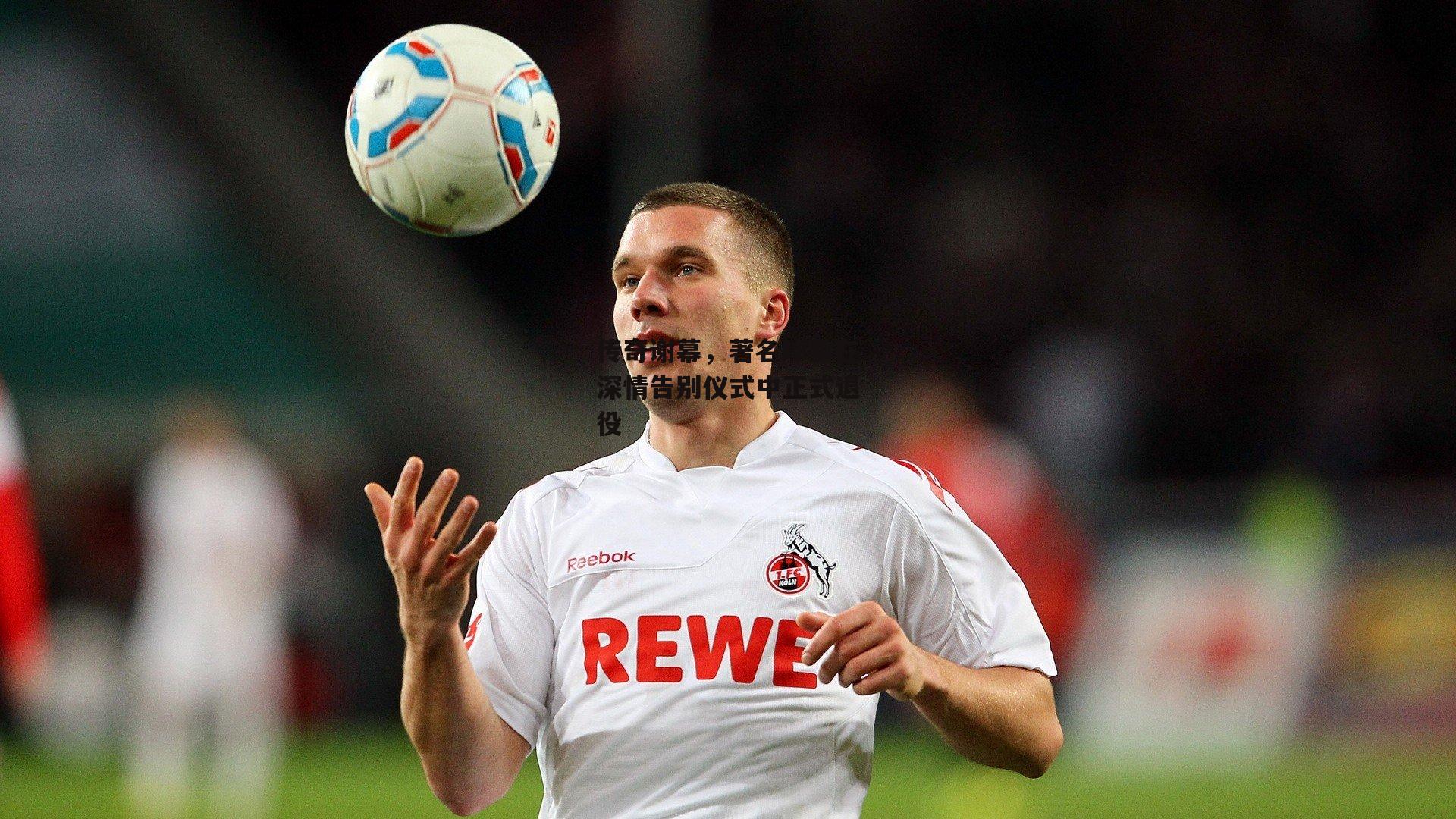 传奇谢幕,著名球星在深情告别仪式中正式退役